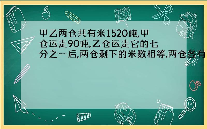 甲乙两仓共有米1520吨,甲仓运走90吨,乙仓运走它的七分之一后,两仓剩下的米数相等.两仓各有米多少吨?