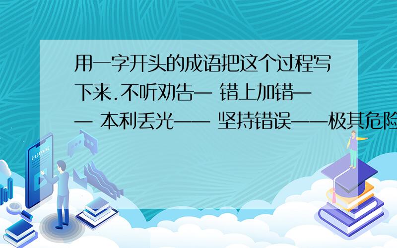 用一字开头的成语把这个过程写下来.不听劝告— 错上加错—— 本利丢光—— 坚持错误——极其危险——