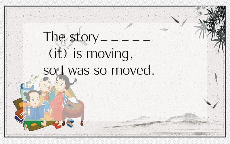 The story_____（it）is moving,so I was so moved.