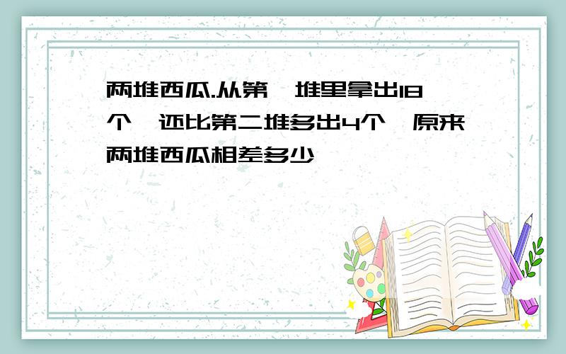 两堆西瓜.从第一堆里拿出18个,还比第二堆多出4个,原来两堆西瓜相差多少