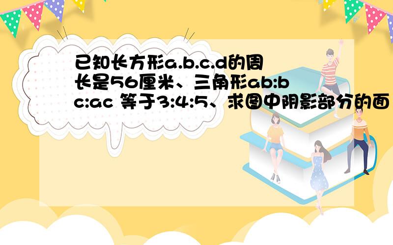 已知长方形a.b.c.d的周长是56厘米、三角形ab:bc:ac 等于3:4:5、求图中阴影部分的面