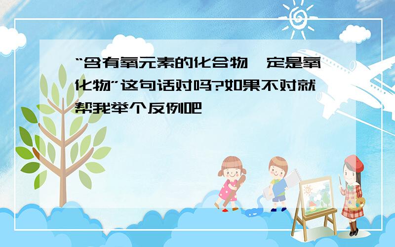 “含有氧元素的化合物一定是氧化物”这句话对吗?如果不对就帮我举个反例吧