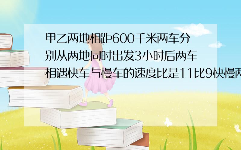 甲乙两地相距600千米两车分别从两地同时出发3小时后两车相遇快车与慢车的速度比是11比9快慢两车速度分别是