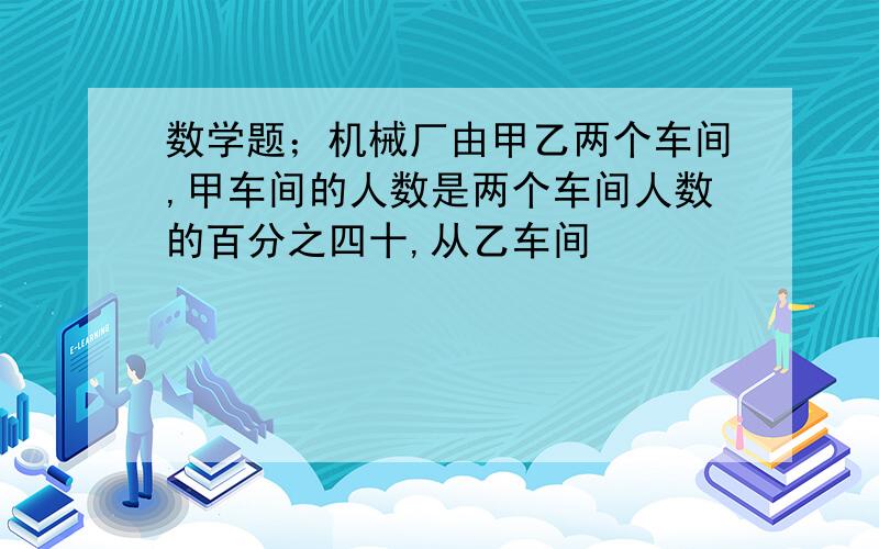 数学题；机械厂由甲乙两个车间,甲车间的人数是两个车间人数的百分之四十,从乙车间