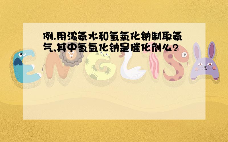 例.用浓氨水和氢氧化钠制取氨气,其中氢氧化钠是催化剂么?