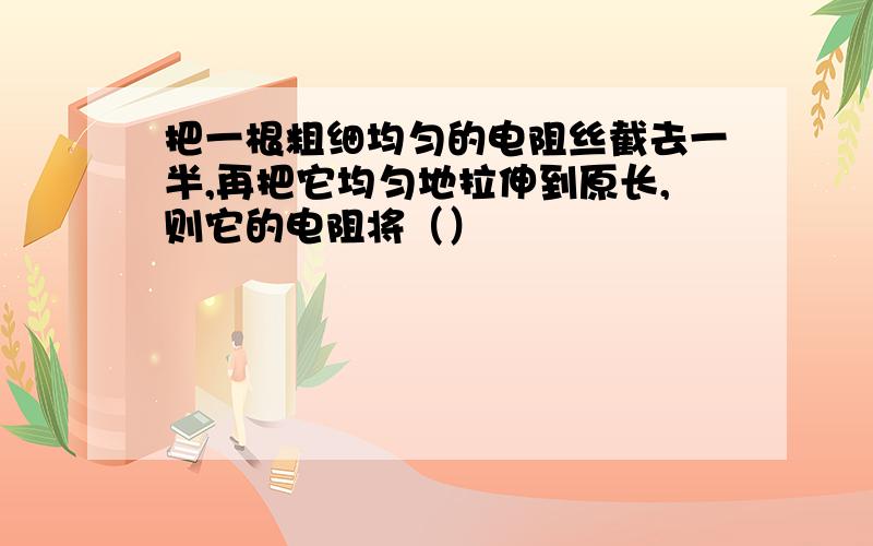 把一根粗细均匀的电阻丝截去一半,再把它均匀地拉伸到原长,则它的电阻将（）