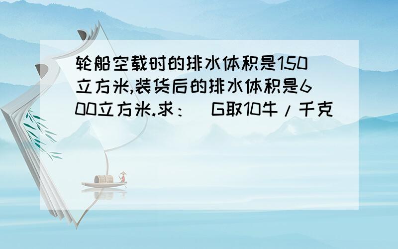 轮船空载时的排水体积是150立方米,装货后的排水体积是600立方米.求：（G取10牛/千克）