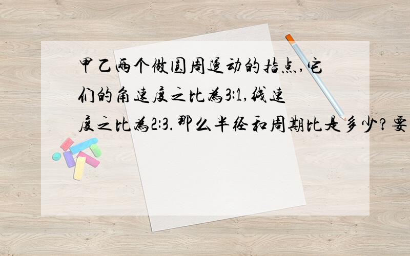 甲乙两个做圆周运动的指点,它们的角速度之比为3:1,线速度之比为2:3.那么半径和周期比是多少?要过程!~~~