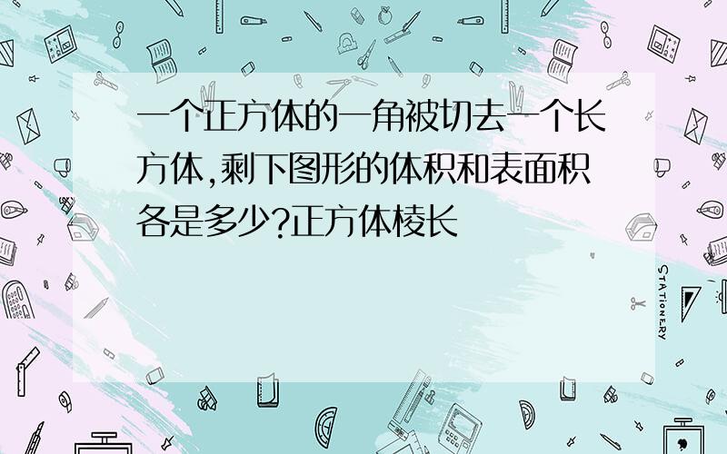 一个正方体的一角被切去一个长方体,剩下图形的体积和表面积各是多少?正方体棱长