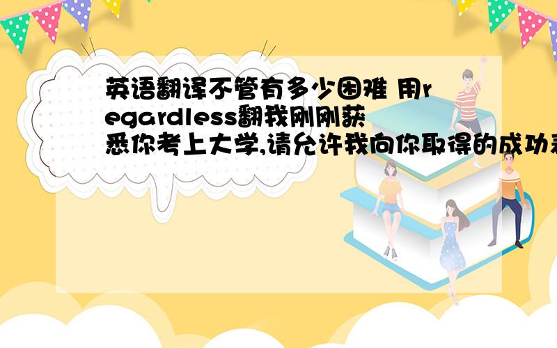 英语翻译不管有多少困难 用regardless翻我刚刚获悉你考上大学,请允许我向你取得的成功表示祝贺inform