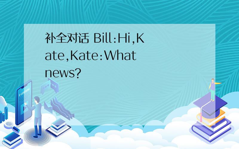 补全对话 Bill:Hi,Kate,Kate:What news?