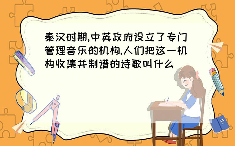 秦汉时期,中英政府设立了专门管理音乐的机构,人们把这一机构收集并制谱的诗歌叫什么