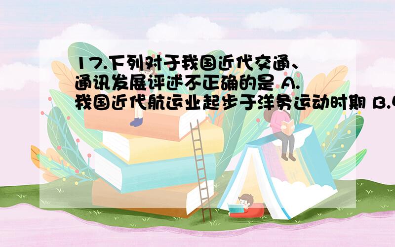 17.下列对于我国近代交通、通讯发展评述不正确的是 A.我国近代航运业起步于洋务运动时期 B.中国铁路建设起