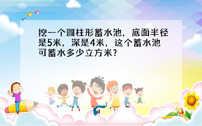 挖一个圆柱形蓄水池，底面半径是5米，深是4米，这个蓄水池可蓄水多少立方米？