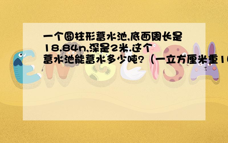 一个圆柱形蓄水池,底面周长是18.84n,深是2米.这个蓄水池能蓄水多少吨?（一立方厘米重1吨）