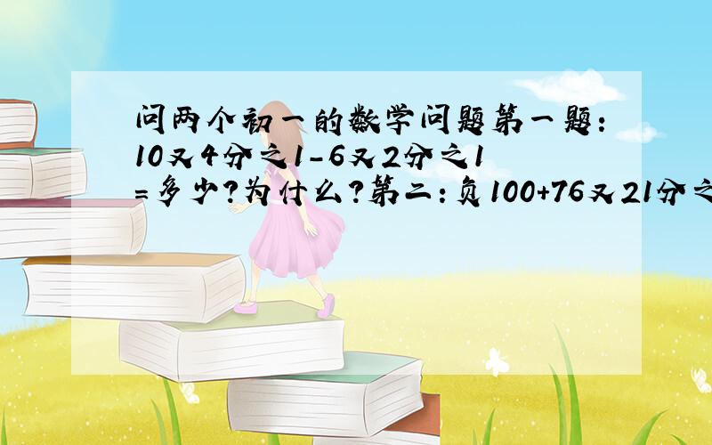 问两个初一的数学问题第一题：10又4分之1-6又2分之1=多少?为什么?第二：负100+76又21分之20=多少?为什么