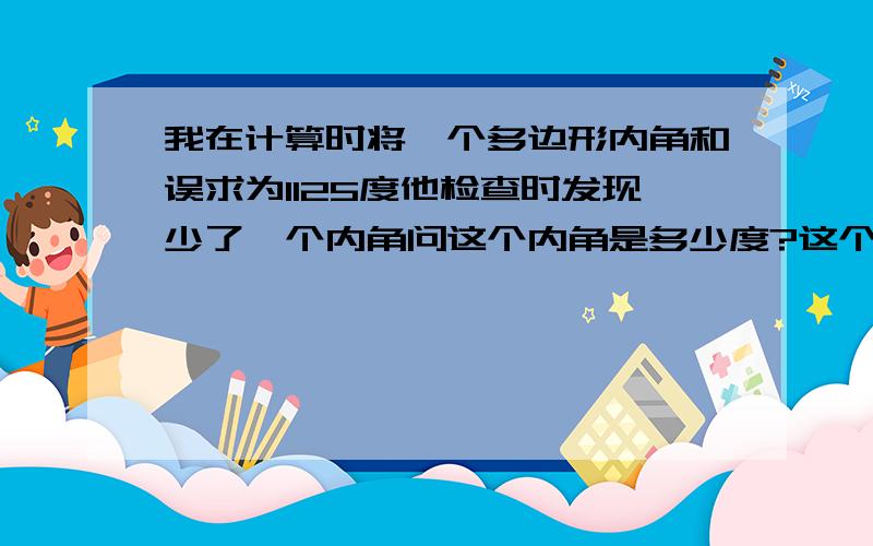 我在计算时将一个多边形内角和误求为1125度他检查时发现少了一个内角问这个内角是多少度?这个多边形有几