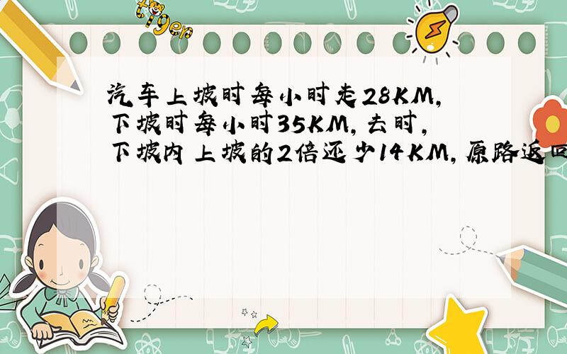 汽车上坡时每小时走28KM,下坡时每小时35KM,去时,下坡内上坡的2倍还少14KM,原路返回比去时多12分钟 ,