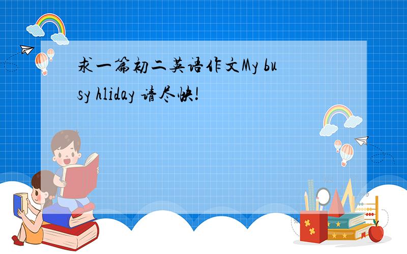 求一篇初二英语作文My busy hliday 请尽快!