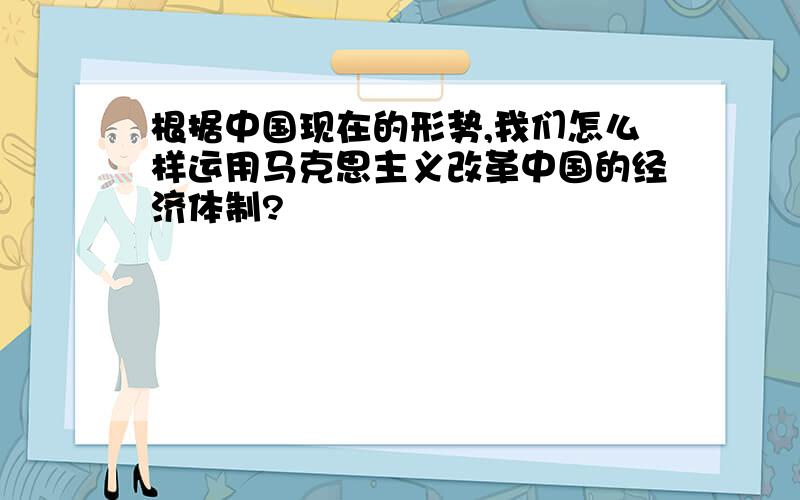 根据中国现在的形势,我们怎么样运用马克思主义改革中国的经济体制?