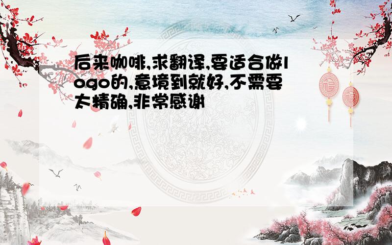 后来咖啡,求翻译,要适合做logo的,意境到就好,不需要太精确,非常感谢