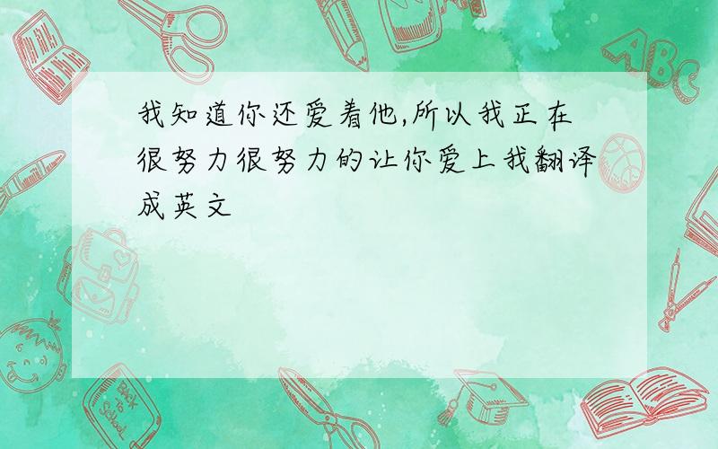 我知道你还爱着他,所以我正在很努力很努力的让你爱上我翻译成英文