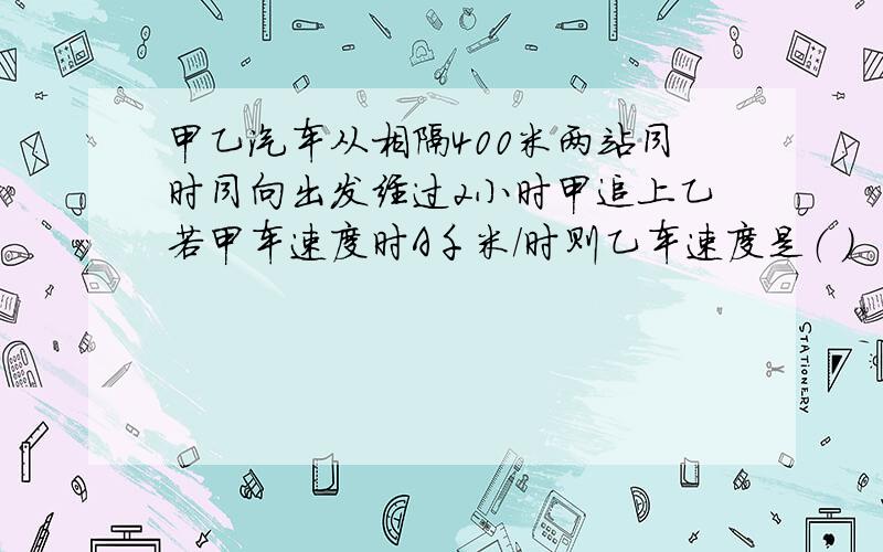 甲乙汽车从相隔400米两站同时同向出发经过2小时甲追上乙若甲车速度时A千米／时则乙车速度是（ )