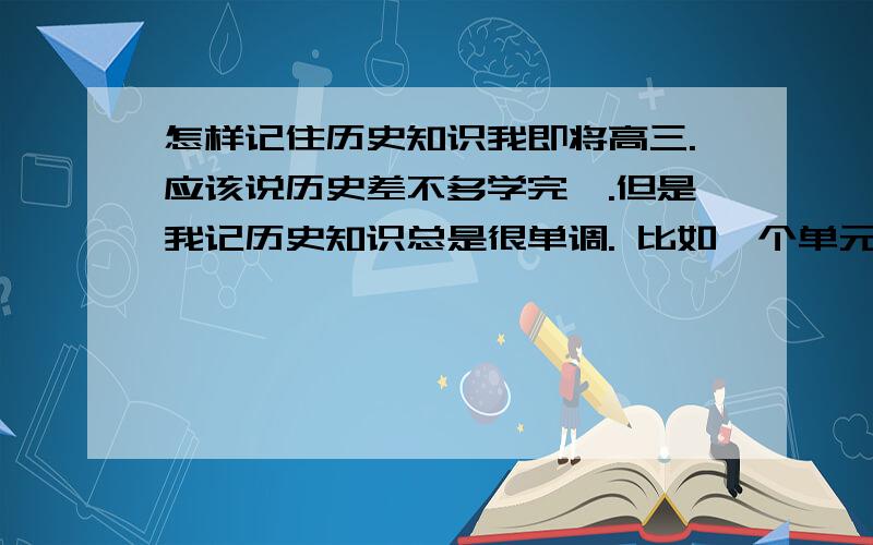 怎样记住历史知识我即将高三.应该说历史差不多学完咯.但是我记历史知识总是很单调. 比如一个单元的知识我能很快记住. 但总