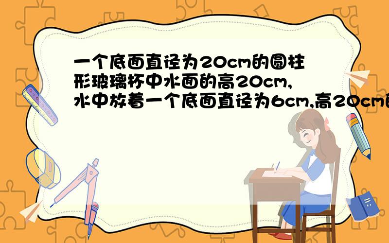 一个底面直径为20cm的圆柱形玻璃杯中水面的高20cm,水中放着一个底面直径为6cm,高20cm的圆锥体铅锤,当铅锤从水