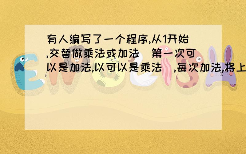 有人编写了一个程序,从1开始,交替做乘法或加法（第一次可以是加法,以可以是乘法）,每次加法,将上次运算结果加2或加3；每