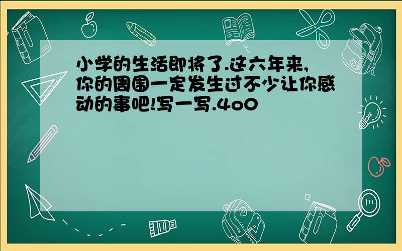 小学的生活即将了.这六年来,你的周围一定发生过不少让你感动的事吧!写一写.4o0