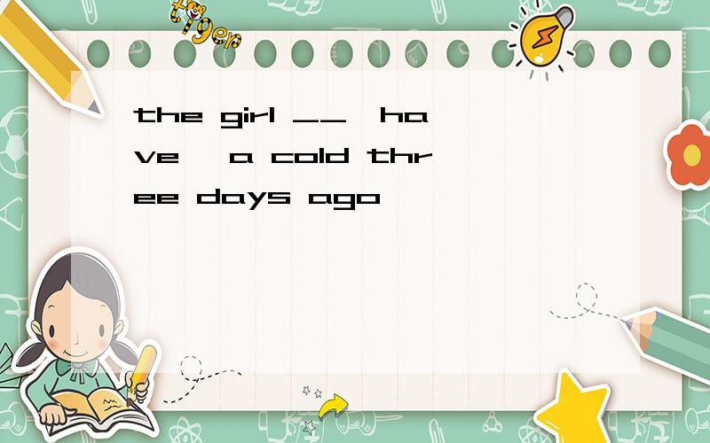 the girl __【have】 a cold three days ago