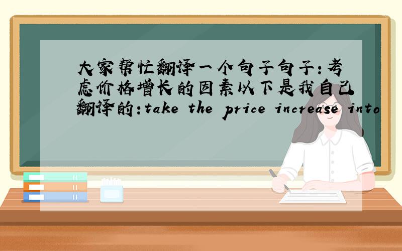 大家帮忙翻译一个句子句子:考虑价格增长的因素以下是我自己翻译的:take the price increase into