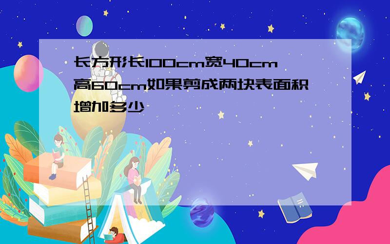 长方形长100cm宽40cm高60cm如果剪成两块表面积增加多少