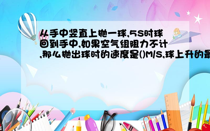 从手中竖直上抛一球,5S时球回到手中,如果空气组阻力不计,那么抛出球时的速度是()M/S,球上升的最大高度是（）M,球出