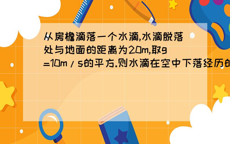 从房檐滴落一个水滴,水滴脱落处与地面的距离为20m,取g=10m/s的平方.则水滴在空中下落经历的时间为多少s,水滴落至