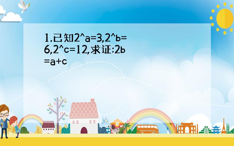 1.已知2^a=3,2^b=6,2^c=12,求证:2b=a+c