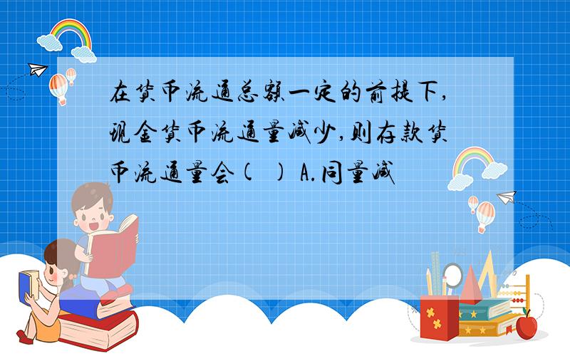 在货币流通总额一定的前提下,现金货币流通量减少,则存款货币流通量会( ) A.同量减