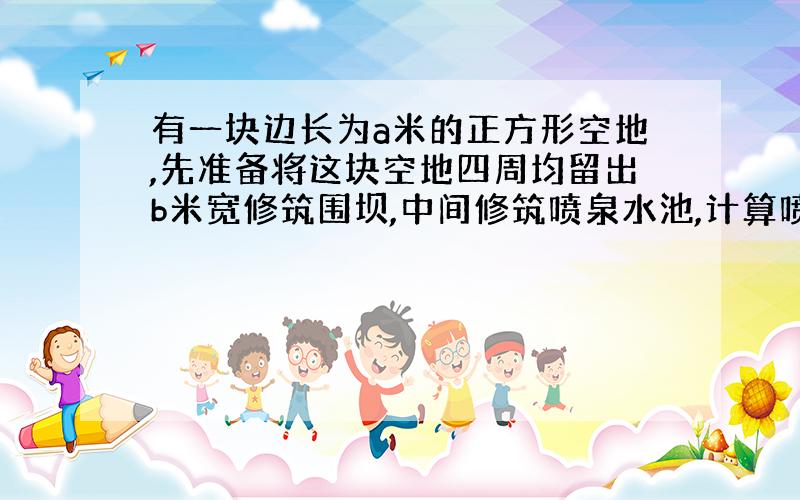 有一块边长为a米的正方形空地,先准备将这块空地四周均留出b米宽修筑围坝,中间修筑喷泉水池,计算喷泉水池的面积