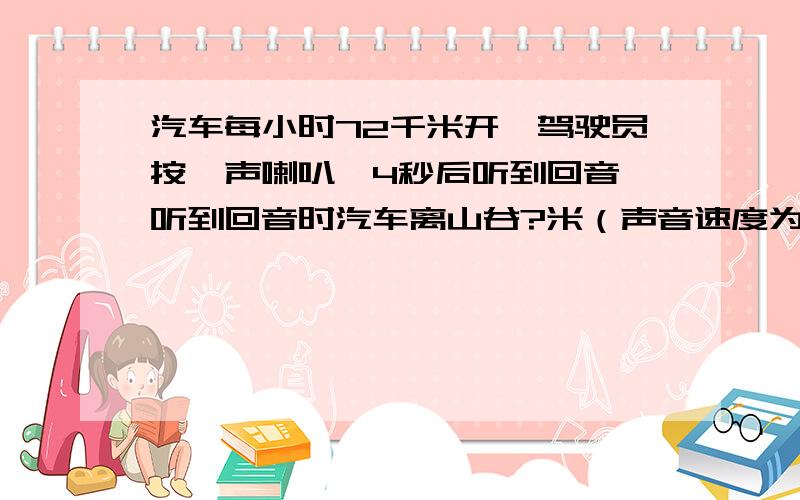 汽车每小时72千米开,驾驶员按一声喇叭,4秒后听到回音,听到回音时汽车离山谷?米（声音速度为每秒340米