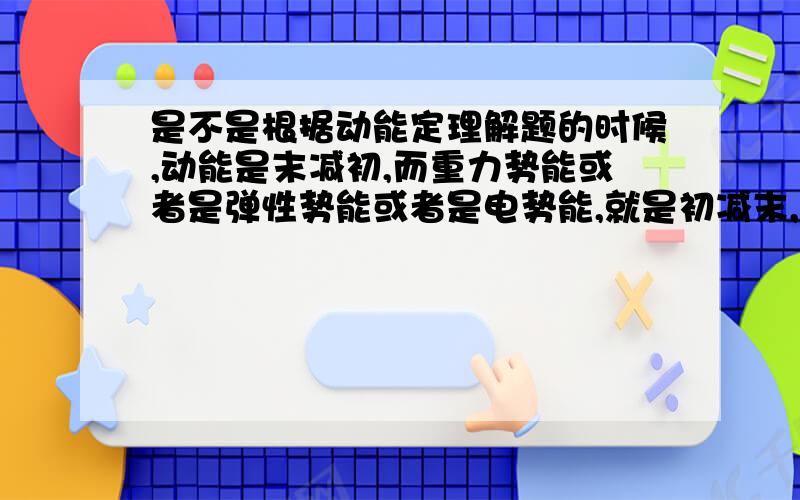 是不是根据动能定理解题的时候,动能是末减初,而重力势能或者是弹性势能或者是电势能,就是初减末,为什