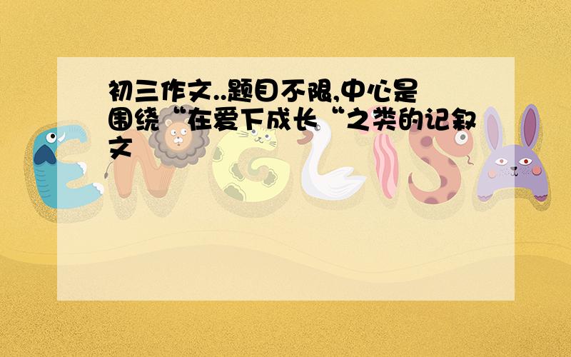 初三作文..题目不限,中心是围绕“在爱下成长“之类的记叙文