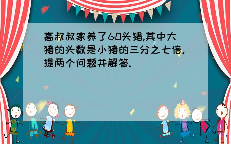 高叔叔家养了60头猪,其中大猪的头数是小猪的三分之七倍.提两个问题并解答.