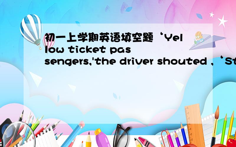 初一上学期英语填空题‘Yellow ticket passengers,'the driver shouted ,‘St