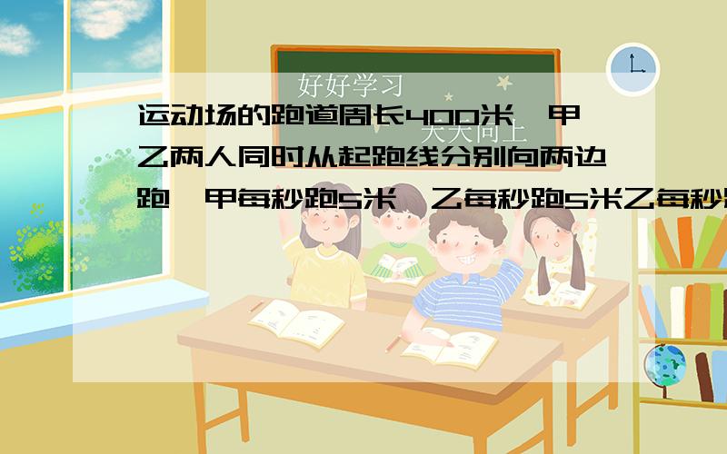 运动场的跑道周长400米,甲乙两人同时从起跑线分别向两边跑,甲每秒跑5米,乙每秒跑5米乙每秒跑4米,