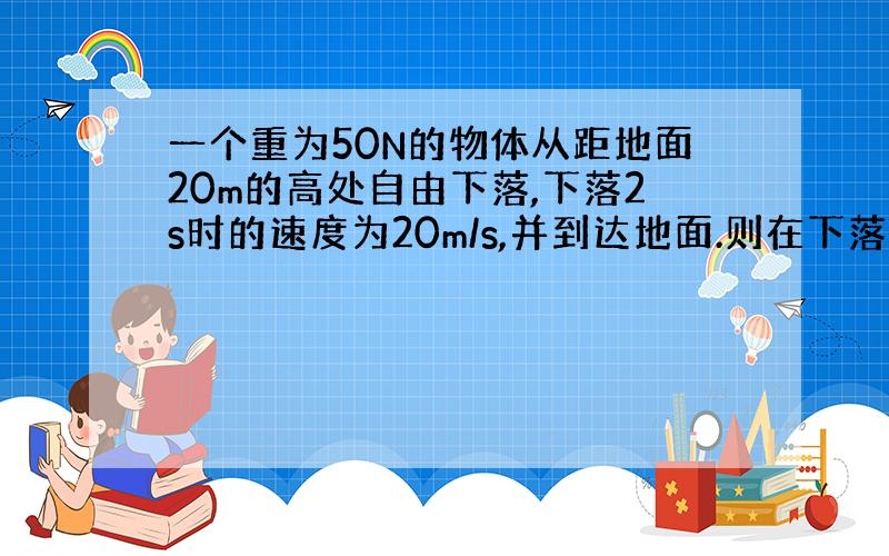 一个重为50N的物体从距地面20m的高处自由下落,下落2s时的速度为20m/s,并到达地面.则在下落2s时重力做功