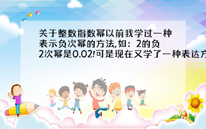 关于整数指数幂以前我学过一种表示负次幂的方法,如：2的负2次幂是0.02!可是现在又学了一种表达方法,负次方,就是倒数的