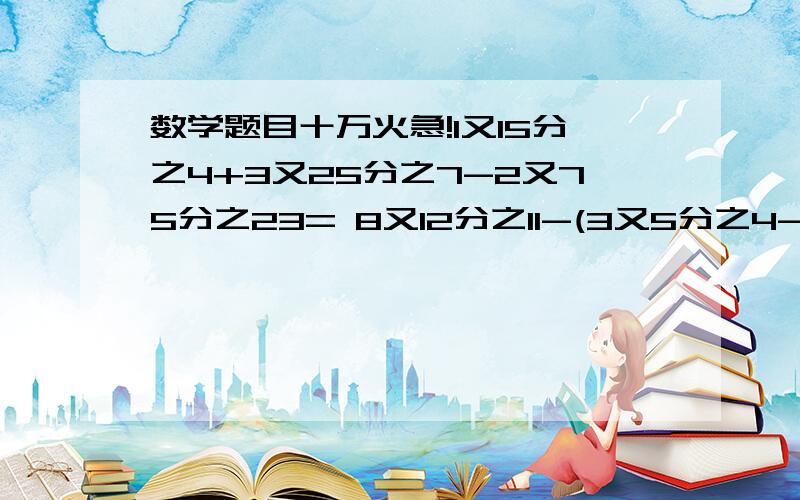 数学题目十万火急!1又15分之4+3又25分之7-2又75分之23= 8又12分之11-(3又5分之4-2又12分之1)