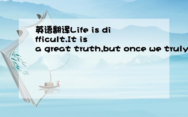 英语翻译Life is difficult.It is a great truth,but once we truly