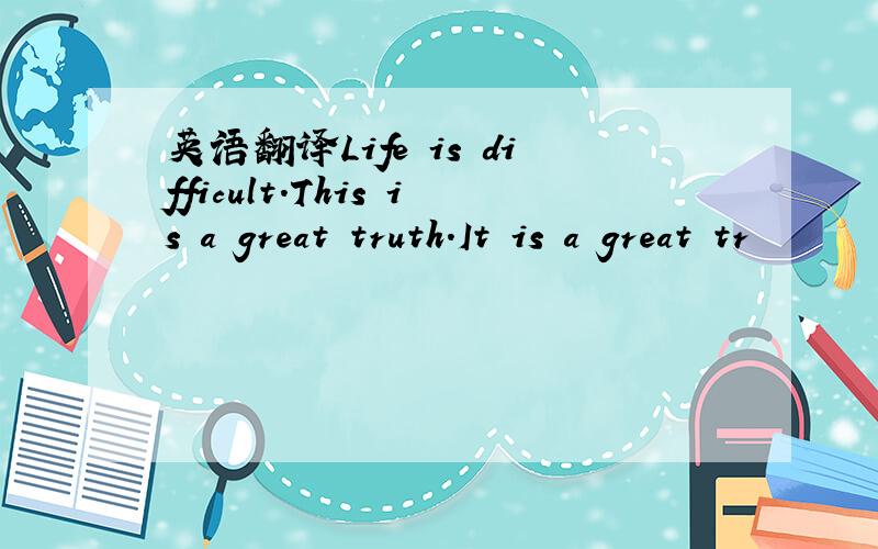 英语翻译Life is difficult.This is a great truth.It is a great tr